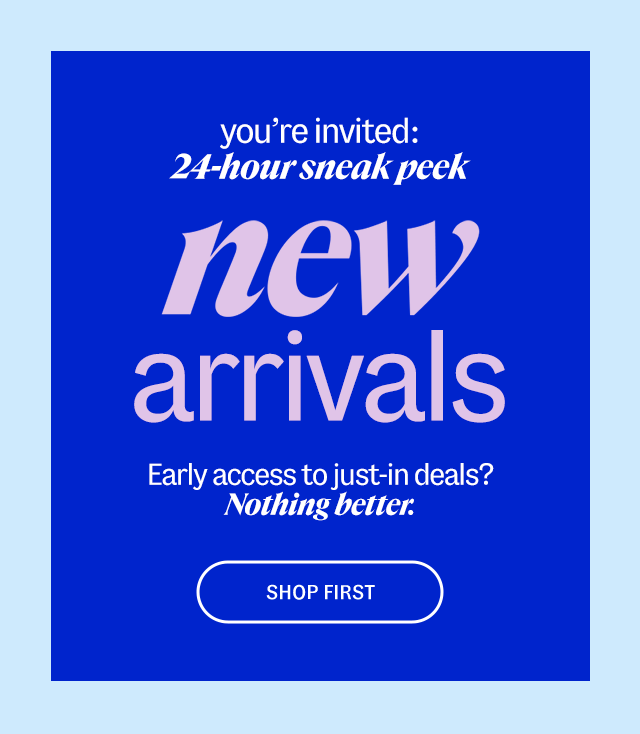 you're invited: 24-hour sneak peek - new arrivals - Early access to just-in deals? Nothing better. Shop First