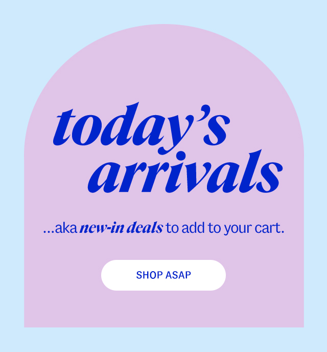 today’s arrivals ...aka new-in deals to add to your cart. Shop ASAP
