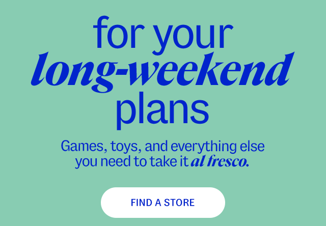 Find a Store for your long-weekend plans Games, toys, and everything else you need to take it al fresco. 20-50% less than department & specialty store prices**