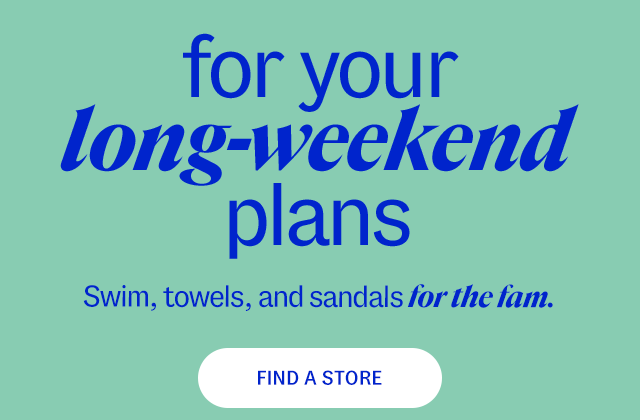 Find a Store for your long-weekend plans Swim, towels, and sandals for the fam. 20-50% less than department & specialty store prices**
