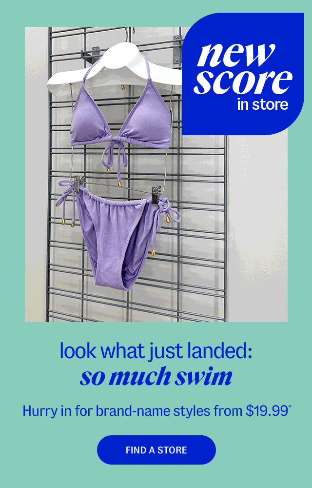 Store Locator new score in store look what just landed: so much swim Hurry in for brand-name styles from $19.99* Find a Store