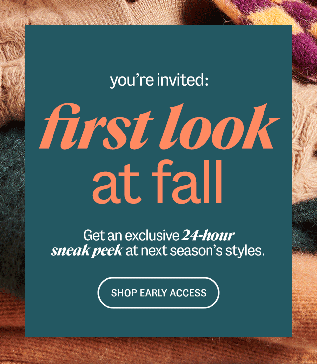 you're invited: first look at fall - Get an exclusive 24-hour sneak peek at next season's styles. SHOP EARLY ACCESS