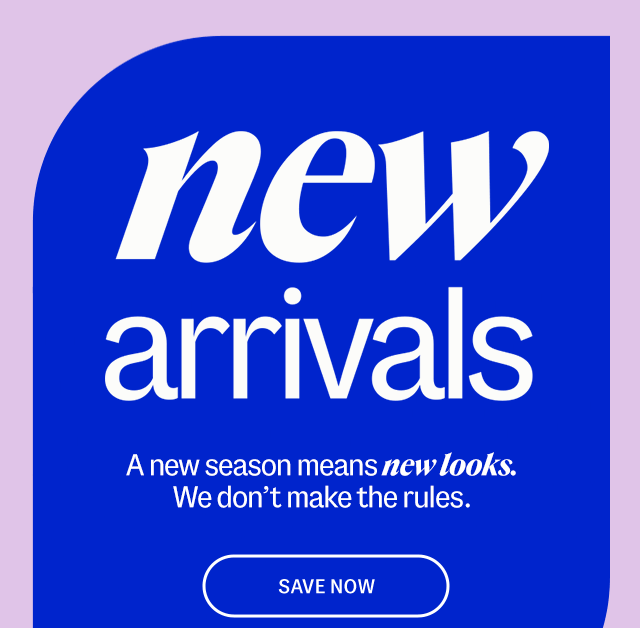 new arrivals A new season means new looks. We don't make the rules. Save Now