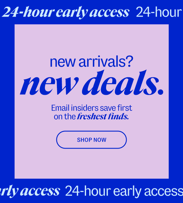24-hour early access new arrivals? New deals. Email insiders save first on the freshest finds. Shop Now