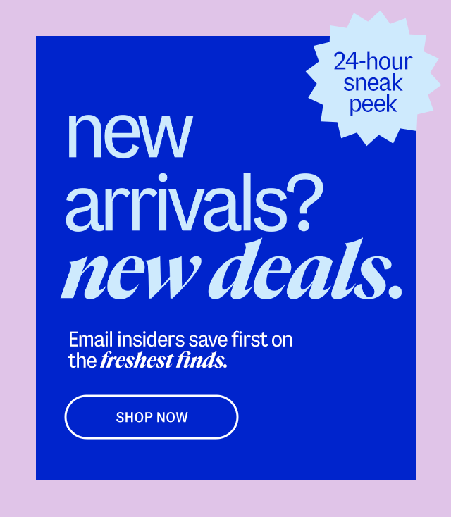 24-hour sneak peek new arrivals? new deals. Email insiders save first on the freshest finds. Shop ASAP