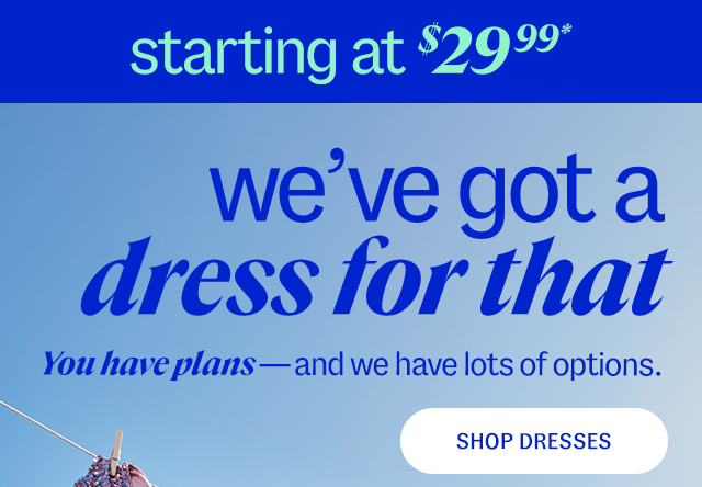 Women's Dresses starting at $29.99* we've got a dress for that You have plans—and we have lots of options. Shop Dresses