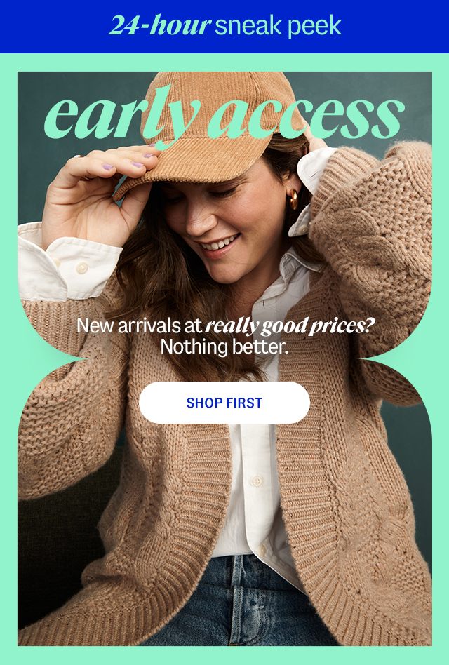 new arrivals early access shop first 24-hour sneak peek New arrivals at really good prices? Nothing better. Shop Now