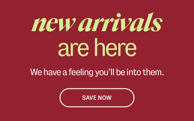 new arriavls are here We have a feeling you'll be into them. Save Now