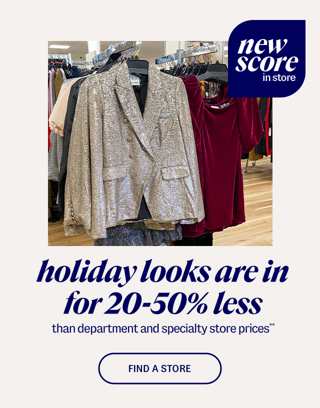 new score in store. holiday looks are in for 20-50% less than department and specialty store prices** Find A Store