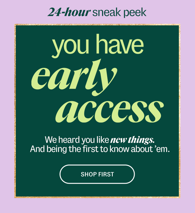 24-hour sneak peak. you have early access We heard you like new things. And being the first to know about em. Shop First.