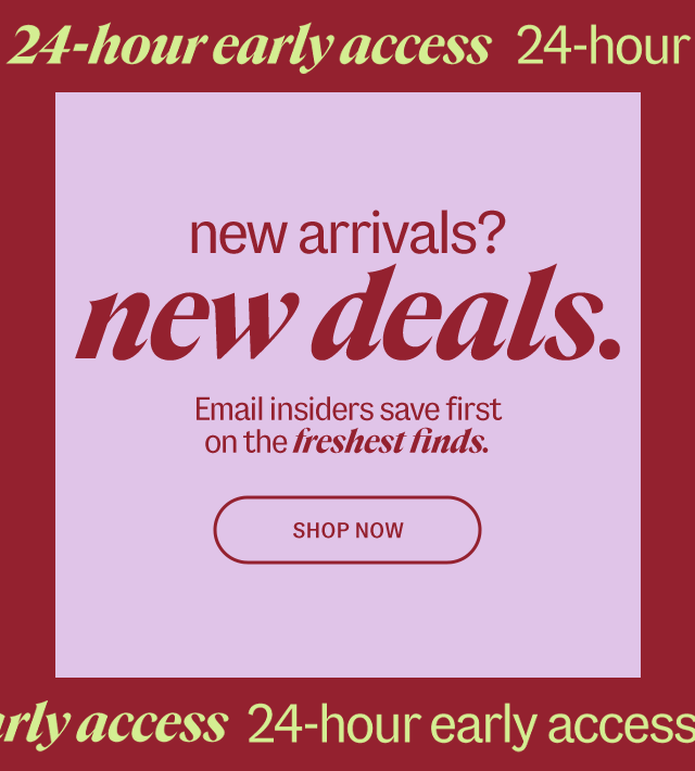 24-hour early access. New arrivals? new deals. Email insiders save first on the freshest finds. Shop Now.