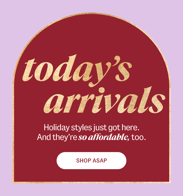 Today's Arrivals. Holiday styles just got here. And they're so affordable, too. Shop Asap