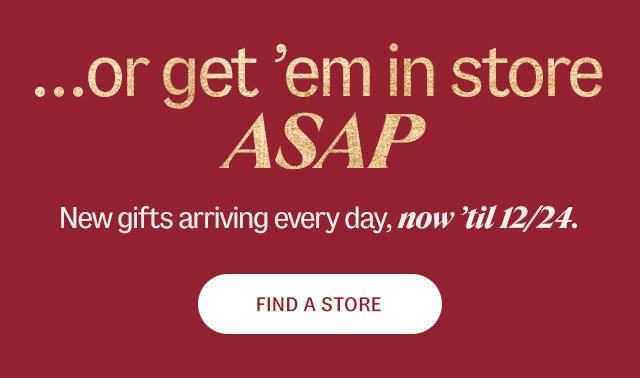 ...or get 'em in store ASAP New gifts arriving every day, now 'til 12/24.  Find A Store