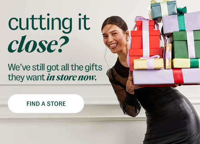 cutting it close? We've still got all the gifts they want in store now.  Find A Store