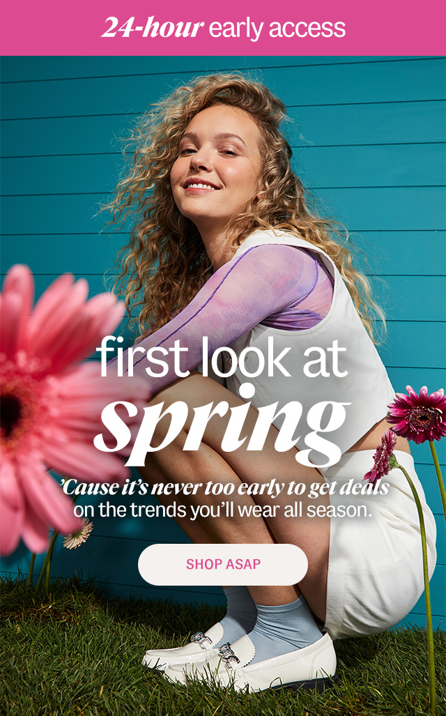 24-hour early access. first look at spring. 'Cause it's never too early to get deals on the trends you'll wear all season. Shop ASAP.