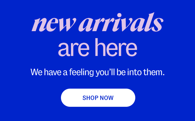 new arriavls are here. We have a feeling you'll be into them. Shop Now