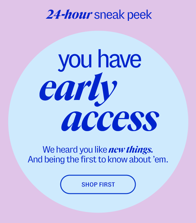24-hour sneak peek. You have early access. We heard you like new things. And being the first to know about 'em. Shop First.