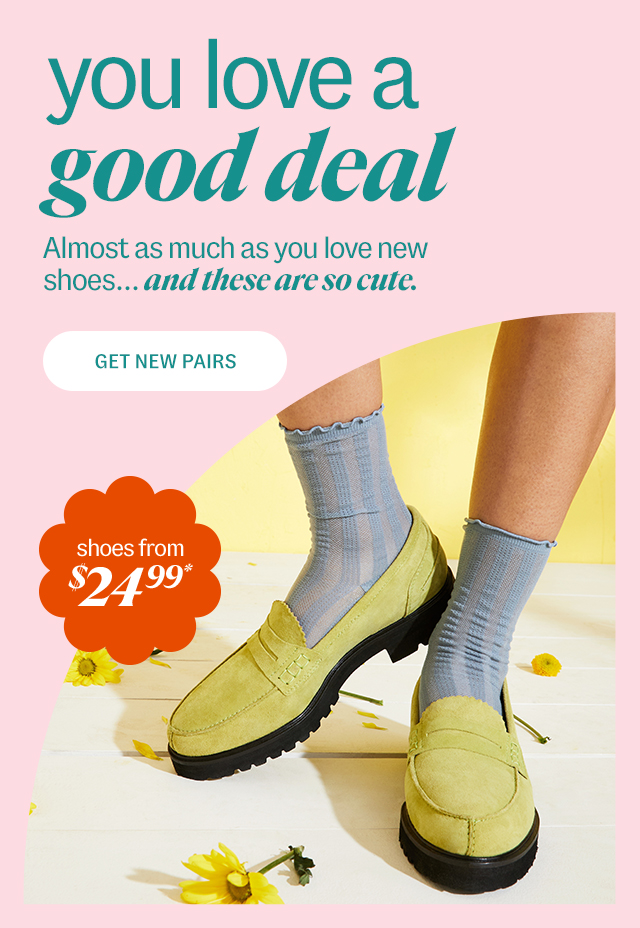 you love a good deal. Almost as much as you love new shoes... and these are so cute. shoes from $24.999*. Get New Pairs.